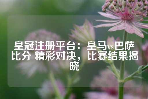 皇冠注册平台：皇马vs巴萨比分 精彩对决，比赛结果揭晓