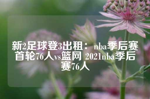 新2足球登3出租：nba季后赛首轮76人vs篮网 2021nba季后赛76人-第1张图片-皇冠信用盘出租