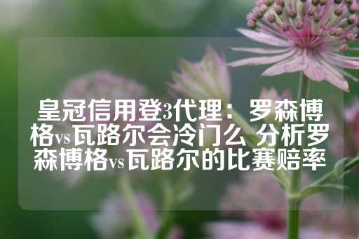 皇冠信用登3代理：罗森博格vs瓦路尔会冷门么 分析罗森博格vs瓦路尔的比赛赔率