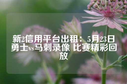 新2信用平台出租：5月23日勇士vs马刺录像 比赛精彩回放