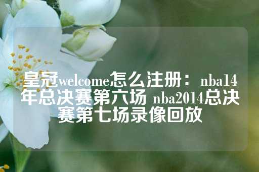 皇冠welcome怎么注册：nba14年总决赛第六场 nba2014总决赛第七场录像回放