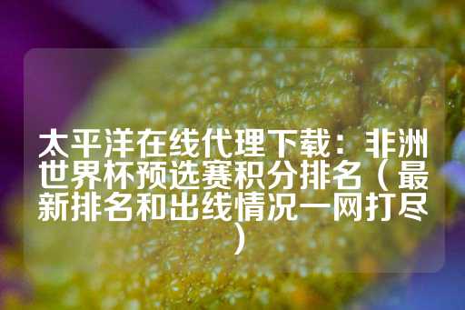 太平洋在线代理下载：非洲世界杯预选赛积分排名（最新排名和出线情况一网打尽）