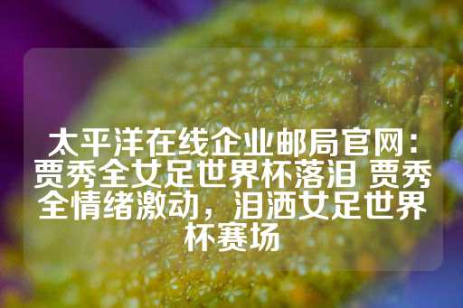 太平洋在线企业邮局官网：贾秀全女足世界杯落泪 贾秀全情绪激动，泪洒女足世界杯赛场