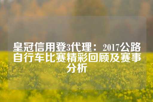 皇冠信用登3代理：2017公路自行车比赛精彩回顾及赛事分析