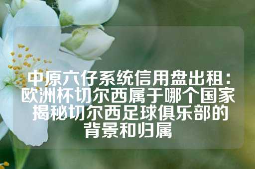 中原六仔系统信用盘出租：欧洲杯切尔西属于哪个国家 揭秘切尔西足球俱乐部的背景和归属-第1张图片-皇冠信用盘出租