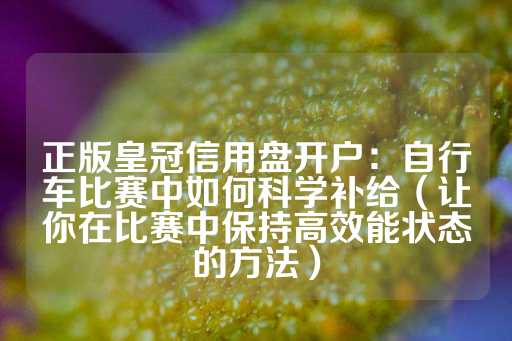 正版皇冠信用盘开户：自行车比赛中如何科学补给（让你在比赛中保持高效能状态的方法）-第1张图片-皇冠信用盘出租