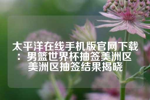 太平洋在线手机版官网下载：男篮世界杯抽签美洲区 美洲区抽签结果揭晓