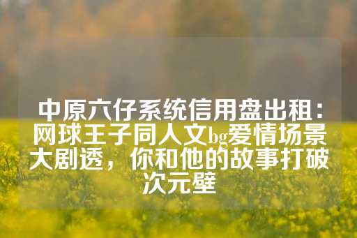 中原六仔系统信用盘出租：网球王子同人文bg爱情场景大剧透，你和他的故事打破次元壁