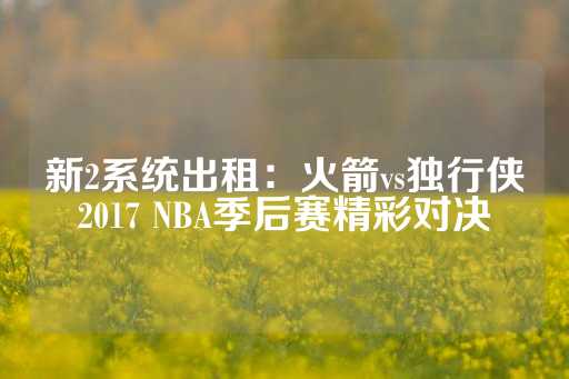 新2系统出租：火箭vs独行侠2017 NBA季后赛精彩对决-第1张图片-皇冠信用盘出租