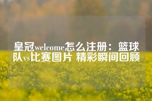 皇冠welcome怎么注册：篮球队vs比赛图片 精彩瞬间回顾-第1张图片-皇冠信用盘出租