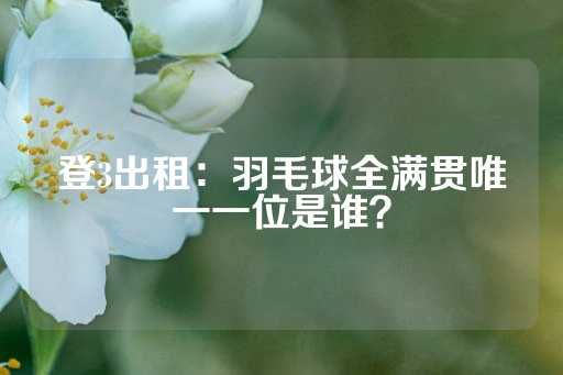 登3出租：羽毛球全满贯唯一一位是谁？