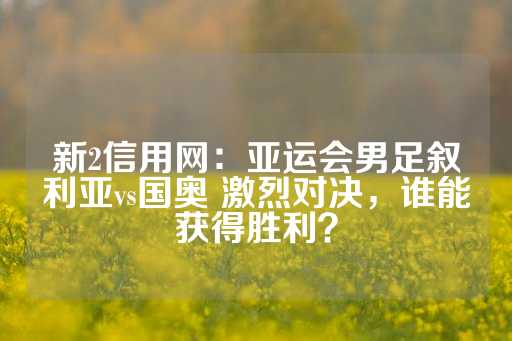 新2信用网：亚运会男足叙利亚vs国奥 激烈对决，谁能获得胜利？