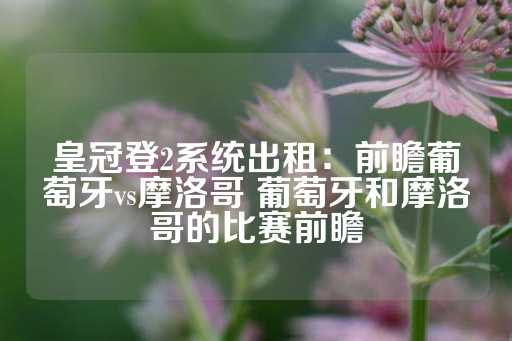 皇冠登2系统出租：前瞻葡萄牙vs摩洛哥 葡萄牙和摩洛哥的比赛前瞻-第1张图片-皇冠信用盘出租