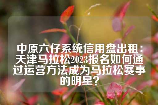 中原六仔系统信用盘出租：天津马拉松2023报名如何通过运营方法成为马拉松赛事的明星？-第1张图片-皇冠信用盘出租