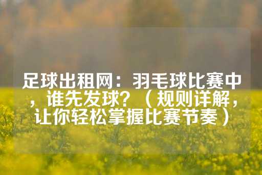 足球出租网：羽毛球比赛中，谁先发球？（规则详解，让你轻松掌握比赛节奏）