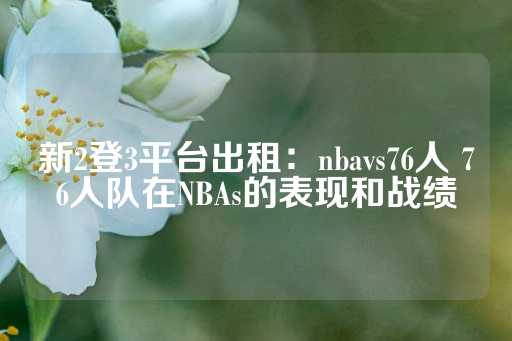 新2登3平台出租：nbavs76人 76人队在NBAs的表现和战绩-第1张图片-皇冠信用盘出租