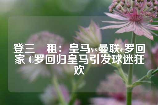 登三岀租：皇马vs曼联c罗回家 C罗回归皇马引发球迷狂欢-第1张图片-皇冠信用盘出租