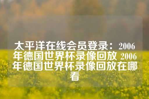 太平洋在线会员登录：2006年德国世界杯录像回放 2006年德国世界杯录像回放在哪看-第1张图片-皇冠信用盘出租