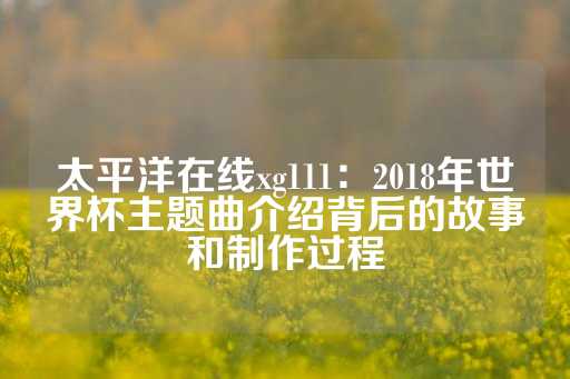 太平洋在线xg111：2018年世界杯主题曲介绍背后的故事和制作过程