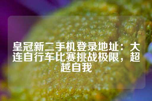 皇冠新二手机登录地址：大连自行车比赛挑战极限，超越自我