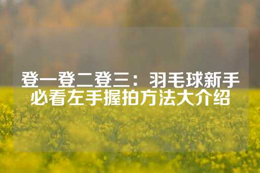 登一登二登三：羽毛球新手必看左手握拍方法大介绍