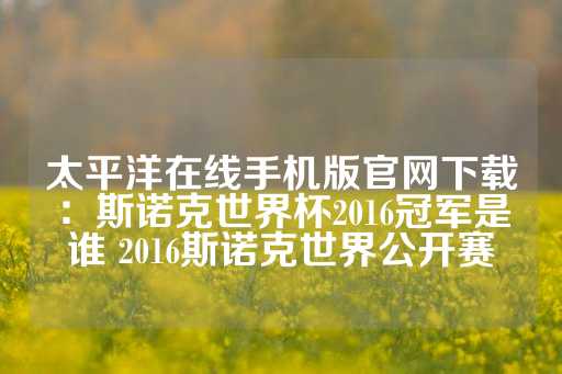 太平洋在线手机版官网下载：斯诺克世界杯2016冠军是谁 2016斯诺克世界公开赛