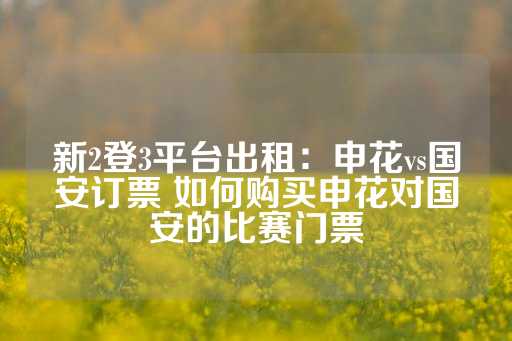 新2登3平台出租：申花vs国安订票 如何购买申花对国安的比赛门票-第1张图片-皇冠信用盘出租