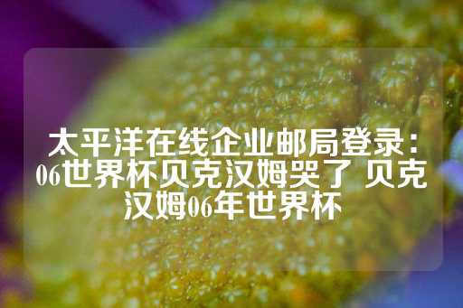 太平洋在线企业邮局登录：06世界杯贝克汉姆哭了 贝克汉姆06年世界杯-第1张图片-皇冠信用盘出租