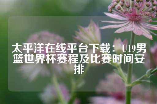 太平洋在线平台下载：U19男篮世界杯赛程及比赛时间安排