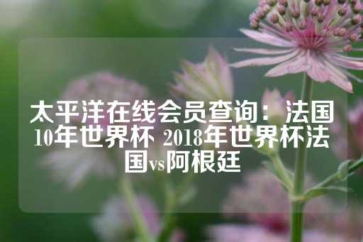 太平洋在线会员查询：法国10年世界杯 2018年世界杯法国vs阿根廷-第1张图片-皇冠信用盘出租