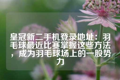 皇冠新二手机登录地址：羽毛球最近比赛掌握这些方法，成为羽毛球场上的一股势力