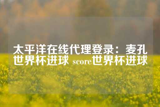 太平洋在线代理登录：麦孔世界杯进球 score世界杯进球