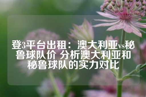 登3平台出租：澳大利亚vs秘鲁球队价 分析澳大利亚和秘鲁球队的实力对比-第1张图片-皇冠信用盘出租