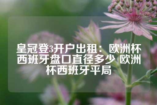 皇冠登3开户出租：欧洲杯西班牙盘口直径多少 欧洲杯西班牙平局