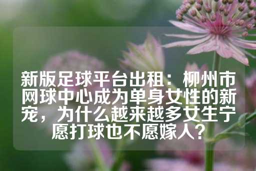 新版足球平台出租：柳州市网球中心成为单身女性的新宠，为什么越来越多女生宁愿打球也不愿嫁人？