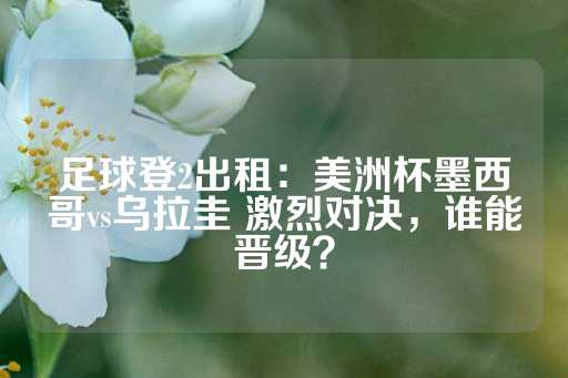 足球登2出租：美洲杯墨西哥vs乌拉圭 激烈对决，谁能晋级？-第1张图片-皇冠信用盘出租