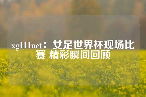 xg111net：女足世界杯现场比赛 精彩瞬间回顾-第1张图片-皇冠信用盘出租