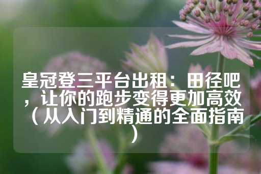 皇冠登三平台出租：田径吧，让你的跑步变得更加高效（从入门到精通的全面指南）-第1张图片-皇冠信用盘出租