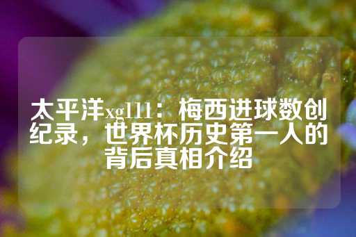 太平洋xg111：梅西进球数创纪录，世界杯历史第一人的背后真相介绍