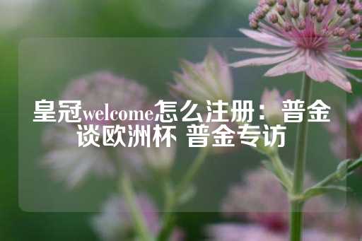 皇冠welcome怎么注册：普金谈欧洲杯 普金专访-第1张图片-皇冠信用盘出租