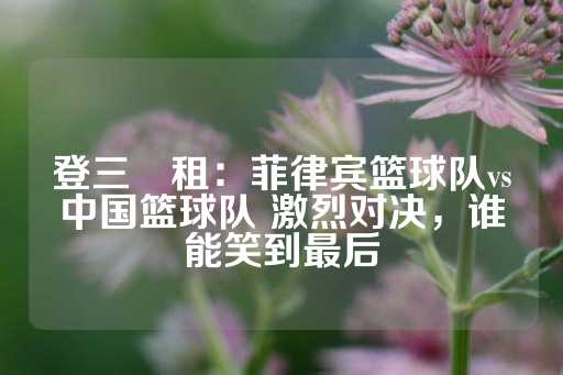 登三岀租：菲律宾篮球队vs中国篮球队 激烈对决，谁能笑到最后