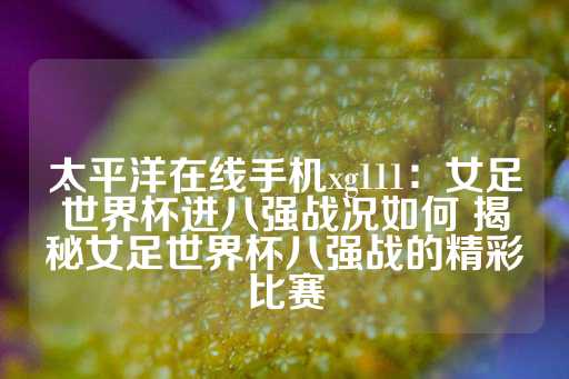 太平洋在线手机xg111：女足世界杯进八强战况如何 揭秘女足世界杯八强战的精彩比赛