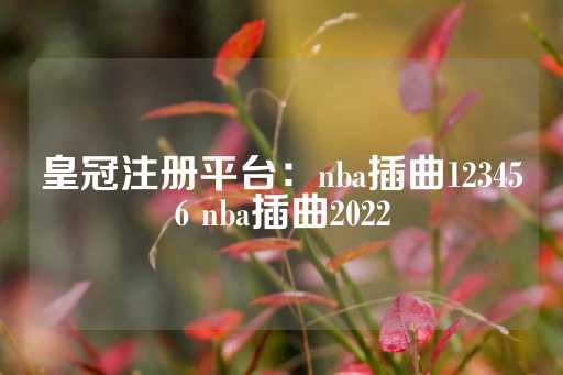 皇冠注册平台：nba插曲123456 nba插曲2022