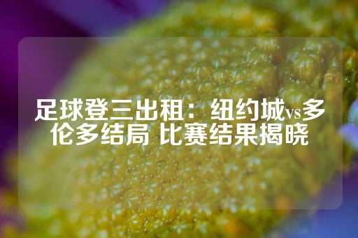 足球登三出租：纽约城vs多伦多结局 比赛结果揭晓