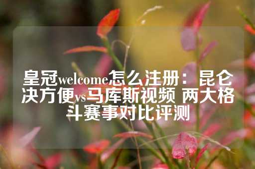 皇冠welcome怎么注册：昆仑决方便vs马库斯视频 两大格斗赛事对比评测