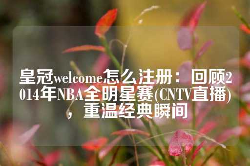 皇冠welcome怎么注册：回顾2014年NBA全明星赛(CNTV直播)，重温经典瞬间