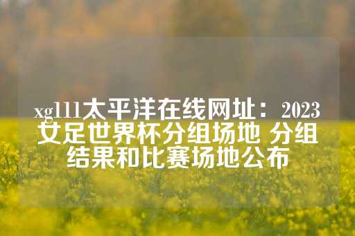 xg111太平洋在线网址：2023女足世界杯分组场地 分组结果和比赛场地公布