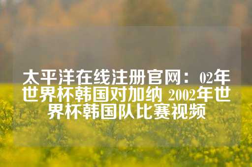 太平洋在线注册官网：02年世界杯韩国对加纳 2002年世界杯韩国队比赛视频