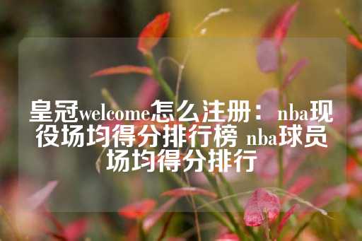 皇冠welcome怎么注册：nba现役场均得分排行榜 nba球员场均得分排行