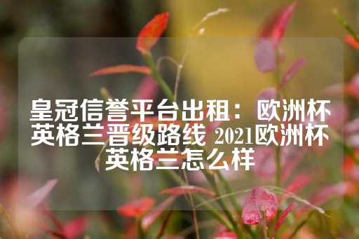 皇冠信誉平台出租：欧洲杯英格兰晋级路线 2021欧洲杯英格兰怎么样